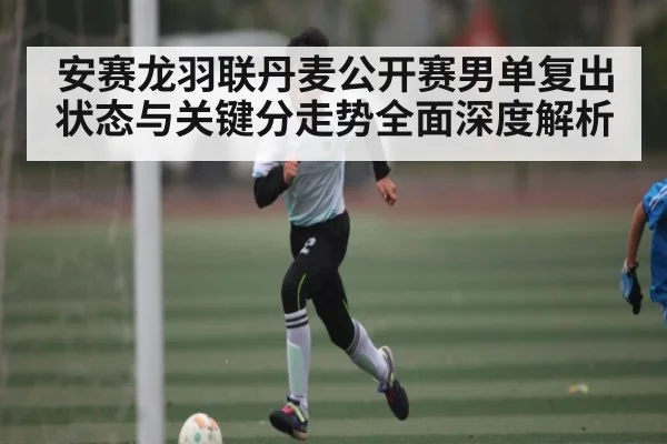 安赛龙羽联丹麦公开赛男单复出状态与关键分走势全面深度解析